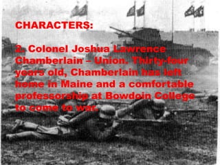 CHARACTERS:

2. Colonel Joshua Lawrence
Chamberlain – Union. Thirty-four
years old, Chamberlain has left
home in Maine and a comfortable
professorship at Bowdoin College
to come to war.
 