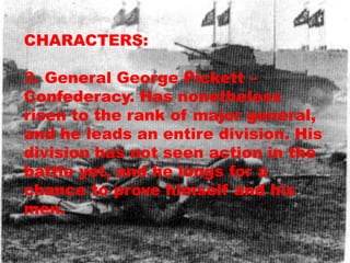 CHARACTERS:

3. General George Pickett –
Confederacy. Has nonetheless
risen to the rank of major general,
and he leads an entire division. His
division has not seen action in the
battle yet, and he longs for a
chance to prove himself and his
men.
 