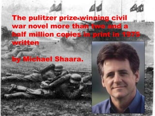 The pulitzer prize-winning civil
war novel more than two and a
half million copies in print in 1975
written

by Michael Shaara.
 