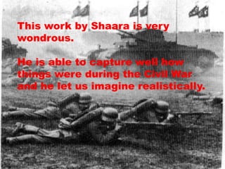 This work by Shaara is very
wondrous.

He is able to capture well how
things were during the Civil War
and he let us imagine realistically.
 