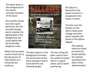 The album is
featured on the
advert so that it is
recognised it the
shops or online.
The font near the
bottom on the
advert looks quite
vintage and retro
which matches the
theme of the album
digipak.
The open space in
the background of
the advert
connotes freedom
of the band.
The red title stands
out and is quite
dominant, the red
connotes danger
which matches the
lighting bolt in the
background, this
could signify that
the band takes
dangerous risks.
The star rating has
been used so that
the audience knows
that it is a good
album and is worth
purchasing.
The dark colours in the
background connotes
the seriousness of the
band and goes hand in
hand with the red
showing danger.
White font has been
used to stand out so
the key pieces of
information isn’t
missed by the
audience.
The website
reference helps
promote the
bands website,
the website
would give the
album more
advertisement.
 