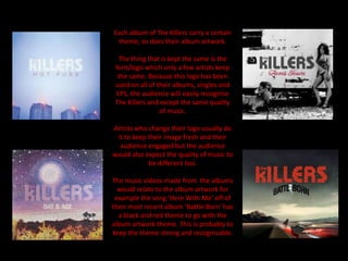 Each album of The Killers carry a certain
theme, so does their album artwork.
The thing that is kept the same is the
font/logo which only a few artists keep
the same. Because this logo has been
used on all of their albums, singles and
EPS, the audience will easily recognise
The Killers and except the same quality
of music.
Artists who change their logo usually do
it to keep their image fresh and their
audience engaged but the audience
would also expect the quality of music to
be different too.
The music videos made from the albums
would relate to the album artwork for
example the song ‘Here With Me’ off of
their most recent album ‘Battle Born’ has
a black and red theme to go with the
album artwork theme. This is probably to
keep the theme strong and recognisable.
 