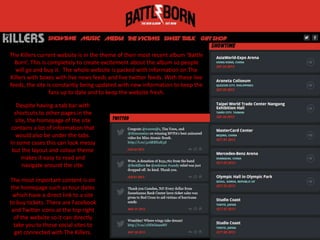 The Killers current website is in the theme of their most recent album ‘Battle
Born’. This is completely to create excitement about the album so people
will go and buy it. The whole website is packed with information on The
Killers with boxes with live news feeds and live twitter feeds. With these live
feeds, the site is constantly being updated with new information to keep the
fans up to date and to keep the website fresh.
Despite having a tab bar with
shortcuts to other pages in the
site, the homepage of the site
contains a lot of information that
would also be under the tabs.
In some cases this can look messy
but the layout and colour theme
makes it easy to read and
navigate around the site.
The most important content is on
the homepage such as tour dates
which have a direct link to a site
to buy tickets. There are Facebook
and Twitter icons at the top right
of the website so it can directly
take you to those social sites to
get connected with The Killers.
 