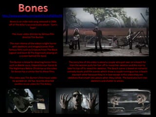 Bones is an indie rock song released in 2006
off of The Killer’s second studio album: ‘Sam’s
Town’.
The music video director by famous film
director Tim Burton.
The main theme of the videos is light horror
with skeletons and images/scenes from
famous films such as Creature From The Black
Lagoon and Jason & The Argonauts playing on
a screen behind the band.
Tim Burton is know for directing horror films
such as Beetle Juice, Edward Scissor Hands &
The Nightmare Before Christmas so the video
for bones has a similar feel to these films.
This video was Tim Burton’s first music video
he worked on. He has recently directed
another music video for The Killers.
The story line of this video is about a couple who pull over on a beach for
then the women pulls her hair off to reveal her skeleton and the man to
take his top off to reveal his skeleton. The beach scene is based on romantic
comedy novels and film scenes which show a couple running across a beach
top each other because they’re in love except in this video they are
skeletons that smash into pieces when they collide. The band also turn into
skeletons and shatter to pieces.
http://www.youtube.com/watch?v=FufL80hJsP8
 