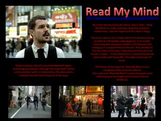 Also from the second studio album ‘Sam’s Town’, ‘Read
My Mind’ is a indie synth pop song that is about a
relationship – like the majority of The Killer’s songs.
The music video is set in Tokyo where the band are acting
youthful by riding bikes, playing games in an arcade,
interacting with a popular children's TV character and
ending up in a capsule hotel at the end. They decided to
film the video in Shinjuku, Tokyo because they aren’t as
known in Japan – If they filmed this in London they would
have trouble with the public. The video shoot took 17
hours.
The theme of the video for ‘Read My Mind ‘is of a
completely different tone to Bones.
This is because ‘Read My Mind’ is about having fun and
reflecting upon the bright and innocent times of
childhood.
Tokyo is a busy, colourful city embedded with lights,
technology and people. Although the song itself is about
communication within a relationship, the video seems
irrelevant but still suits the genre of the song.
http://www.youtube.com/watch?v=zc8hbSM1zVo
 