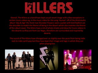 Overall, The Killers as a band have kept casual smart image with a few exceptions in
certain music videos eg. In the music video for the song ‘Human’ off of the third studio
album ‘Day & Age’ the front man Brandon Flowers wore a jacket with bird feathers on
the shoulder to match the theme of being in the desert which also matches the theme
of the album cover. The Killers have a lot of photo shoots and ideas for music videos in
the deserts as they are from Las Vegas, therefore are surrounded and inspired by
deserts.
The sound of The Killers have changed ever so slightly over the years from being indie
rock to indie synth pop but they have kept their image and logo in which they use
when playing live.
 