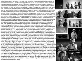 Suddenly the background flashes back to the desert image from before. What is interesting is that this happens as the
lyrics ‘for reasons unknown’ is said, this is interesting and creates this idea that the audience are perhaps not meant to
understand this and is meant to add an element of confusion to the audience. As the next verse song begins there is a
cut this creates an interesting impact and gives this idea of a sound bridge – this is as it smoothly transitions from one
scene to another and works well reinforcing the music they’re singing. In the clip we see a longshot of the singer riding a
horse. This impacts this idea of masculinity to the video and this element that he is being heroic, in fact as the words
‘stride’ are used in the video we see him riding this horse. This adds this idea to the audience that parallel sound is used
and links to Goodwin's idea that what we visually see reflects the music also. It then cuts to another scene, from these
quick cuts it is clear that perhaps the video is reinforcing flash cutting to display the idea that this is perhaps a fast paced
and energetic song. This is interesting a contrasts the mise-en-scene of the old fashioned characters and location. In this
scene we have a medium close up of the main singer and a guitarist behind him. This refers to Goodwin’s idea of visually
representing the musicians to the audience. As the words ‘flew’ and ‘flied’ are sung we get a change of background
behind the characters. Although the characters don’t move, the background image is moving at a fast pace in a tracking
motion. What is interesting about this as it adds pace and this idea of flying is connoted as it’s like the musicians are
traveling all over the place. However, it’s important to note that all the backgrounds are of desert and cowboy styled
areas, so it’s clear they want to perhaps portray masculinity to the audience. It then cuts back to the shot of all the
musicians playing together, this adds this element of performance to us – introduced by Goodwin and allows the
audience to identify with the band, the fact that the main singer is using an outfit which is white instead of black perhaps
indicates to the audience that he is the role model. We can connote this idea of white with the idea of innocence which is
interesting especially as it is in a western timeline. It then cuts back to the singer next to the cactus once again. This
references this idea that although we’re stuck in this western time period, we keep going back and forth. This is an
interesting concept and this idea of reusing old clips interests the audience as it allows familiarity to be linked throughout
the music video. We then cut to the band members riding on horses once again however the shot is focused on the main
singer. As he sings an emotional part of the song ‘my heart it don’t beat – it don’t beat the way it used to’ is referenced
visually as we see the singer have difficulty and see upset. What is interesting as the audience we can clearly see the
song is about broken love yet the video is situated in western times. This could denote to the audience that males want to
mask away their fear and pretend to be the heroes, when in fact they want somebody to save them not the other way
around. There is then a jump cut to a shadow, this is interesting and it is what seems to be an owl. In this shadow it is
moving in a jolting fashion. This impacts the song about the heart not beating the same anymore, and could refer to the
fact that it causing the musician physical pain also. It then cuts back to the performance element. It is interesting how they
keep referring back to this as it adds the concept idea that they don’t want the audience to forget about them and that
they’re a band. In this part of the video it seems that the singer is using direct address to the audience. This reinforces the
uses and gratifications model further in this idea of identity and that the audience are connecting with him. Another jump
cut is then used to an image of what looks like a skull of a skeleton. What is interesting about this is it links into the idea of
a western timeline once again and this references the audience adding to their information of the music video. As it goes
to this skeleton of a head the singer sings the lyrics ‘And my eyes don't recognize you no more’ what is interesting about
this is as it seems to reference the lyrics visually as Goodwin said how saying his eyes don’t recognise and displaying a
dead skeleton shows perhaps the pain the singer is feeling as if he cannot see because he is in fact dead inside. This is
only shown for a brief moment and we’re cut back to a close up shot of the singer. This visually references the band to
the audience once again intriguing them in.
 