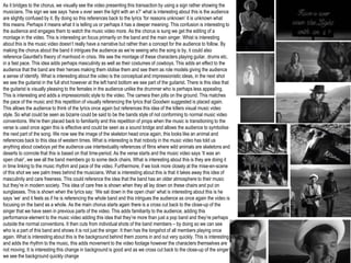 As it bridges to the chorus, we visually see the video presenting this transaction by using a sign rather showing the
musicians. The sign we see says ‘have u ever seen the light with an s?’ what is interesting about this is the audience
are slightly confused by it. By doing so this references back to the lyrics ‘for reasons unknown’ it is unknown what
this means. Perhaps it means what it is telling us or perhaps it has a deeper meaning. This confusion is interesting to
the audience and engages them to watch the music video more. As the chorus is sung we get the editing of a
montage in the video. This is interesting an focus primarily on the band and the main singer. Whist is interesting
about this is the music video doesn’t really have a narrative but rather than a concept for the audience to follow. By
making the chorus about the band it intrigues the audience as we’re seeing who the song is by, it could also
reference Gauntlet's theory of manhood in crisis. We see the montage of these characters playing guitar, drums etc.
in a fast pace. This idea adds perhaps masculinity as well as their costumes of cowboys. This adds an effect to the
audience that the band are their heroes making them idolise them and see them as role models giving the audience
a sense of identify. What is interesting about the video is the conceptual and impressionistic ideas, in the next shot
we see the guitarist in the full shot however at the left hand bottom we see part of the guitarist. There is this idea that
the guitarist is visually pleasing to the females in the audience unlike the drummer who is perhaps less appealing.
This is interesting and adds a impressionistic style to the video. The camera then jolts on the ground. This matches
the pace of the music and this repetition of visually referencing the lyrics that Goodwin suggested is placed again.
This allows the audience to think of the lyrics once again but references this idea of the killers visual music video
style. So what could be seen as bizarre could be said to be the bands style of not conforming to normal music video
conventions. We’re then placed back to familiarity and this repetition of props when the music is transitioning to the
verse is used once again this is effective and could be seen as a sound bridge and allows the audience to symbolise
the next part of the song. We now see the image of the skeleton head once again, this looks like an animal and
references back to this idea of western times. What is interesting is that nobody in the music video has told us
anything about cowboys yet the audience use intertextuality references of films where wild animals are skeletons and
deserts to connote that this is based on that time-period. As the verse starts and the music video says ‘It was an
open chair’, we see all the band members go to some deck chairs. What is interesting about this is they are doing it
in time linking to the music rhythm and pace of the video. Furthermore, if we look more closely at the mise-en-scene
of this shot we see palm trees behind the musicians. What is interesting about this is that it takes away this idea of
masculinity and care freeness. This could reference the idea that the band has an older atmosphere to their music
but they’re in modern society. This idea of care free is shown when they all lay down on these chairs and put on
sunglasses. This is shown when the lyrics say: ‘We sat down in the open chair’ what is interesting about this is he
says ‘we’ and it feels as if he is referencing the whole band and this intrigues the audience as once again the video is
focusing on the band as a whole. As the main chorus starts again there is a cross cut back to the close-up of the
singer that we have seen in previous parts of the video. This adds familiarity to the audience, adding this
performance element to the music video adding this idea that they’re more than just a pop band and they’re perhaps
outside the normal conventions. It then cuts from individual shots of the band members – by doing so we can see
who is a part of this band and shows it is not just the singer. It then has the longshot of all members playing once
again. What is interesting about this is the background behind them zooms in and out very quickly. This is interesting
and adds the rhythm to the music, this adds movement to the video footage however the characters themselves are
not moving. It is interesting this change in background is good and as we cross cut back to the close-up of the singer
we see the background quickly change
 