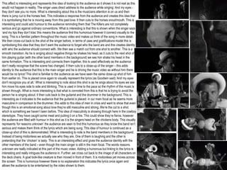 This effect is interesting and represents this idea of looking to the audience as it shows it is not real as this
would not happen in reality. The singer uses direct address to the audience while singing: And my eyes -
they don't see you no more. What is interesting about this is the musicians attention is on us and then
there is jump cut to the horses feet. This indicates a response from the audience and creates this idea that
it is symbolising that he is moving away from this past love. It then cuts to the horses snout/mouth. This is
interesting and could add humour to the audience reminding them that The Killers are not completely
serious and go against ordinary conventions. What is interesting is that this is shown when the singer says
‘and my lips they don’t kiss’ this means the audience find this humorous however it connect visually to the
song. This is a familiar pattern throughout the music video and makes us think of the song in more detail.
We then cross-cut back to the shot of the singer before, in terms of uses and gratifications model this is
symbolising this idea that they don’t want the audience to forget who the band are and this creates identity
with who the audience should connect with. We then see a match cut from one shot to another. This is a
smooth transition. As he is singing about negative things he shakes his head, as it cuts to the next shot of
him playing guitar (with the other band members in the background) we see him shake his head in the
same formation. This is interesting and connects them together, this is used effectively as the audience
don’t really recognise that the scene has changed. It then cuts to a close-up of the singer – this adds
identity to the audience that this is the main singer and he is driving the music video as without him there
would be no lyrics! This shot is familiar to the audience as we have seen the same close-up shot of him
from earlier on. This is placed once again to visually represent the lyrics (as Goodwin said) ‘And my eyes
don't recognize you at all.’ What is interesting to note about this shot is as he sings about his eyes we see
him move his eyes side to side and blinking. This is used in time to the pace so the rhythm of the music is
shown through. What is more interesting is that what is connoted from this is that he is trying to avoid the
person he is singing about. It then cuts back to the guitarist and the drummer in the background. This is
interesting as it indicates to the audience that the guitarist is placed in our main focal as he seems more
masculine in comparison to the drummer, this adds to this idea of men in crisis and want to show that even
though this is an emotional song about love they’re still masculine and strong. We’re the cut to a shot
which is something we haven’t seen before. This idea of masculinity is showing through here in the cowboy
stereotype. They have caught some meat and putting it on a fire. This could show they’re fierce, however
the audience are filled with humour in this shot as it is the singers head on the chickens body. This visually
represents ‘for reasons unknown’ the audience are seen to find this humorous as they know this band isn’t
serious and makes them think of the lyrics which are being sung. This idea of humour is continued as a
close-up shot of this is demonstrated. What is interesting to note is the band members in the background.
Instead of being motionless we actually see who they are. One of them is laughing and the other is
pretending that the ‘chicken’ is tasty. This is an interesting effect and gives the audience identity with the
other members of the band – even though the main singer is still in the main focal. The words reasons
unknown are really indicated at this part of the music video. Adding a humorous but linking to the lyrics is
interesting and really intrigues the audience in. Further, we cross cut back to the image of all characters on
the deck chairs. A goat look-like creature is then moved in front of them. It is motionless yet moves across
the screen This is humorous however there is no explanation this indicates the lyrics once again and
allows the audience to be entertained by the video shown to them.
 