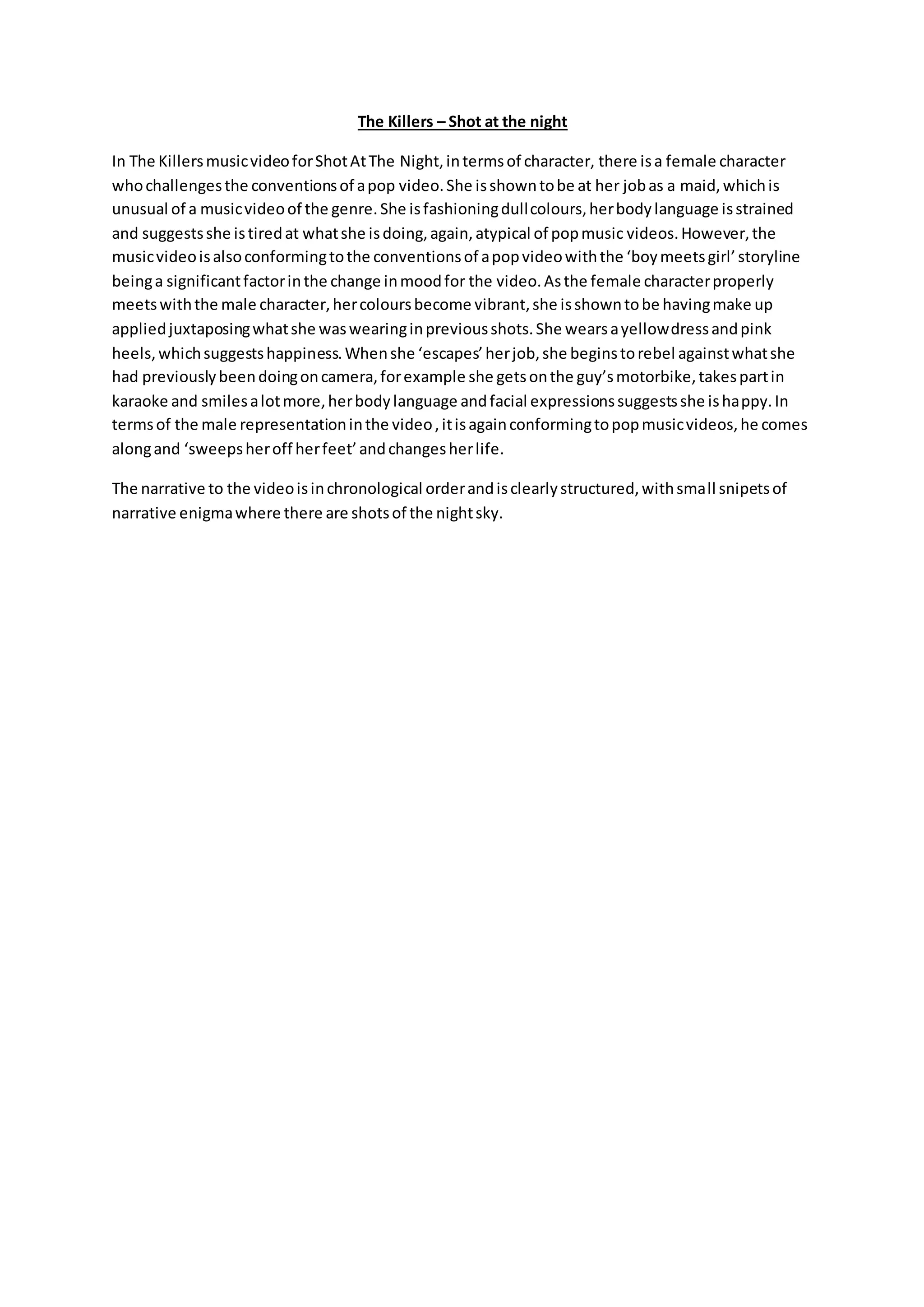 The Killers – Shot at the night
In The KillersmusicvideoforShotAtThe Night,intermsof character, there isa female character
whochallengesthe conventionsof apop video.She isshowntobe at her jobas a maid,whichis
unusual of a musicvideoof the genre.She isfashioningdullcolours,herbodylanguage isstrained
and suggestsshe istiredat whatshe isdoing,again,atypical of popmusic videos.However,the
musicvideoisalsoconformingtothe conventionsof apopvideowiththe ‘boymeetsgirl’storyline
beinga significantfactorinthe change inmoodfor the video.Asthe female characterproperly
meetswiththe male character,hercoloursbecome vibrant,she isshowntobe havingmake up
appliedjuxtaposingwhatshe waswearinginpreviousshots.She wearsayellowdressandpink
heels,whichsuggestshappiness.Whenshe ‘escapes’herjob,she beginstorebel againstwhatshe
had previouslybeendoingoncamera,forexample she getsonthe guy’smotorbike,takespartin
karaoke and smilesalotmore,herbodylanguage andfacial expressionssuggestsshe ishappy.In
termsof the male representationinthe video,itisagainconformingtopopmusicvideos,he comes
alongand ‘sweepsheroff herfeet’andchangesherlife.
The narrative to the videoisinchronological orderandisclearlystructured,withsmall snipetsof
narrative enigmawhere there are shotsof the nightsky.