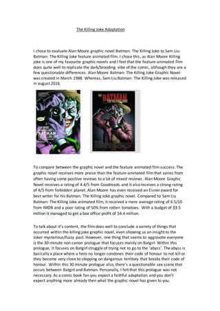 The Killing Joke Adaptation
I chose to evaluate Alan Moore graphic novel Batman: The Killing Joke to Sam Liu
Batman: The Killing Joke feature animated film. I chose this, as Alan Moore Killing
joke is one of my favourite graphic novels and I feel that the feature-animated film
does quite well to replicate the dark/brooding vibe of the comic, although they are a
few questionable differences. Alan Moore Batman: The Killing Joke Graphic Novel
was created in March 1988. Whereas, Sam Liu Batman: The Killing Joke was released
in august 2016.
To compare between the graphic novel and the feature animated film success. The
graphic novel receives more praise than the feature-animated film that varies from
often having some positive reviews to a lot of mixed reviews. Alan Moore Graphic
Novel receives a rating of 4.4/5 from Goodreads and it also receives a strong rating
of 4/5 from forbidden planet. Alan Moore has even received an Eisner award for
best writer for his Batman: The Killing Joke graphic novel. Compared to Sam Liu
Batman: The Killing Joke animated film, it received a mere average rating of 6.5/10
from IMDB and a poor rating of 50% from rotten tomatoes. With a budget of $3.5
million it managed to get a box office profit of $4.4 million.
To talk about it’s content, the film does well to conclude a variety of things that
occurred within the killing joke graphic novel, even showing us an insight to the
Joker mysterious/fuzzy past. However, one thing that seems to aggravate everyone
is the 30-minute non-canon prologue that focuses mainly on Batgirl. Within this
prologue, it focuses on Batgirl struggle of trying not to go to the ‘abyss’. The abyss is
basically a place where a hero no longer condones their code of honour to not kill or
they become very close to stepping on dangerous territory that breaks their code of
honour. Within this 30 minute prologue also, there’s a questionable sex scene that
occurs between Batgirl and Batman. Personally, I felt that this prologue was not
necessary. As a comic book fan you expect a faithful adaptation and you don’t
expect anything more already then what the graphic novel has given to you.
 