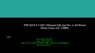 THE KILTA CASE (“Dhanpat Seth And Ors. vs Nil Kamal
Plastic Crates Ltd.” (2008)
Shraddha Pandit
Asst. Prof. Of law
BA, LLB, LLM, PGDM (IPR), Diploma(GERMAN)
Pursuing Ph.D.
 