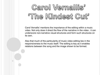 Carol Vernallis’ mentions the importance of the editing within a music 
video. Not only does it direct the flow of the narrative in the video , it can 
underscore non-narrative visual structures and form such structures on 
its own. 
Also that much of the particularity of music video editing lies in the 
responsiveness to the music itself. The editing is key as it enables 
relations between the song and the image shown to be formed. 
 