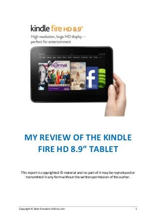 MY REVIEW OF THE KINDLE
FIRE HD 8.9” TABLET
This report is copyrighted © material and no part of it may be reproduced or
transmitted in any form without the written permission of the author.

Copyright © Best-Ereaders-Online.com

1

 