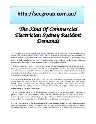 http://secgroup.com.au/

       The Kind Of Commercial
     Electrician Sydney Resident
               Demands

It is a requirement that any electrician Sydney expert should attain the certificate of operation to
enable them practice in the stationed area. Certified parties can choose to work independently or
below a business to give the needed services to various customers. The work of these technicians
mainly includes installation, drawing of electrical plans to new buildings and providing advice to
developing and construction businesses in terms of electrical installations.

The professional deals with drawing of blue prints, electrical development and investing in new
buildings, which require electrical installation. Trading in this region is not simple due to high
capability abilities required for efficient operation. This is the reason why the local council gives
certification to trained and skilled specialists in this area to trade freely but undergo regular
critiques to test their competence.

Reading blueprints is one of the core duties, since it deals with interpretation, evaluation, and
laying down the electronic units. Construction websites deal with different areas like power
boards, relays, electrical conduits, wiring, and power generation. The source should come
directly from the lighting business therefore the require to acquire certification for the
authorization of electrical connection.

There are possible danger areas when installing electricity in a new building hence the require to
practice caution. This specialist takes time to guidance the team on right processes of installation,
reside wires, and power units to charge in a particular area. When this is not done in the correct
manner, there are greater chances of making faults, and trigger serious harm.

It is the responsibility of the electrician to make sure factories, industries, and other companies
dealing with electrical fitting of machines have the right generation capacities to channel power
for functioning. Poor connection causes machine breaks down, or excessive heat, which leads to
 