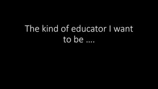 The kind of educator I want
to be ….
 