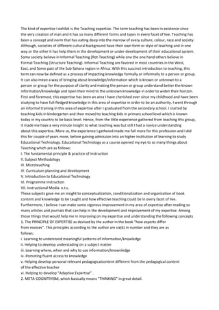 The kind of expertise I exhibit is the Teaching expertise. The term teaching has been in existence since
the very creation of man and it has so many different forms and types in every facet of live. Teaching has
been a concept and norm that has eating deep into the marrow of every culture, colour, race and society.
Although, societies of different cultural background have their own form or style of teaching and in one
way or the other it has help them in the development or under-development of their educational system.
Some society believe in Informal Teaching (Rot-Teaching) while one the one hand others believe in
Formal Teaching (Structure Teaching). Informal Teaching are favored in most countries in the West,
East, and Some past of the Sub-Sahara region in Africa. With this succinct introduction to teaching, this
term can now be defined as a process of impacting knowledge formally or informally to a person or group.
It can also mean a way of bringing about knowledge/information which is known or unknown to a
person or group for the purpose of clarity and making the person or group understand better the known
information/knowledge and open their mind to the unknown knowledge in order to widen their horizon.
First and foremost, this expertise has been an area I have cherished ever since my childhood and have been
studying to have full-fledged knowledge in this area of expertise in order to be an authority. I went through
an informal training in this area of expertise after I graduated from the secondary school. I started by
teaching kids in kindergarten and then moved to teaching kids in primary school level which is known
today in my country to be basic level. Hence, from the little experience gathered from teaching this group,
it made me have a very minute insight to what teaching was but still I had a novice understanding
about this expertise. More so, the experience I gathered made me fall more for this profession and I did
this for couple of years more, before gaining admission into an higher institution of learning to study
Educational Technology. Educational Technology as a course opened my eye to so many things about
Teaching which are as follows:
I. The fundamental principle & practice of Instruction
II. Subject Methodology
III. Microteaching
IV. Curriculum planning and development
V. Introduction to Educational Technology
VI. Programme Instruction
VII. Instructional Media e.t.c.
These subjects gave me an insight to conceptualization, conditionalization and organization of book
content and knowledge to be taught and how effective teaching could be in every facet of live.
Furthermore, I believe I can make some vigorous improvement in my area of expertise after reading so
many articles and journals that can help in the development and improvement of my expertise. Among
those things that would help me in improving on my expertise and understanding the following concepts
1. The PRINCIPLE OF EXPERTISE as devised by the author in the book “how experts differ
from novices”. This principles according to the author are six(6) in number and they are as
follows:
i. Learning to understand meaningful patterns of information/knowledge
ii. Helping to develop understading on a subject matter
iii. Learning where, when and why to use information/knownledge
iv. Pomoting fluent access to knowledge
v. Helping develop personal relevant pedagogicalcontent different from the pedagogical content
of the effective teacher
vi. Helping to develop “Adaptive Expertise” .
2. META-COGNITIVISM, which basically means “THINKING” in great detail.
 