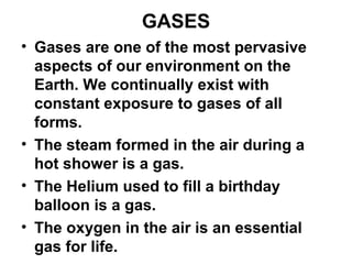 GASES
• Gases are one of the most pervasive
aspects of our environment on the
Earth. We continually exist with
constant exposure to gases of all
forms.
• The steam formed in the air during a
hot shower is a gas.
• The Helium used to fill a birthday
balloon is a gas.
• The oxygen in the air is an essential
gas for life.
 