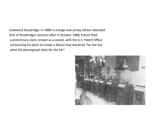 Eadweard Muybridge. In 1888 in orange new jersey, Edison attended 
One of Muybridge’s lectures after in October 1888, Edison filed 
a preliminary claim, known as a caveat, with the U.S. Patent Office 
announcing his plans to create a device that would do "for the Eye 
what the phonograph does for the Ear". 
 