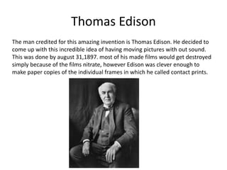 Thomas Edison 
The man credited for this amazing invention is Thomas Edison. He decided to 
come up with this incredible idea of having moving pictures with out sound. 
This was done by august 31,1897. most of his made films would get destroyed 
simply because of the films nitrate, however Edison was clever enough to 
make paper copies of the individual frames in which he called contact prints. 
 