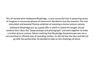 This all started when Eadweard Muybridge , a very successful man in projecting series 
of imagines in successive phases of movement decided to visit the inventor. This visit 
stimulated and boosted Thomas ambition of inventing a motion picture camera. 
Eadweard Muybridge put up a good offer in which it stated the bought should 
combine their ideas the “Zoopraxiscope and phonograph” and work together to make 
a motion picture camera. Edsion realising that Muybridge Zoopraxiscope was not a 
very practical or efficient way of recording motion, he did not buy the idea and did not 
go with the partnership. He decided to take on this challenge all alone. 
