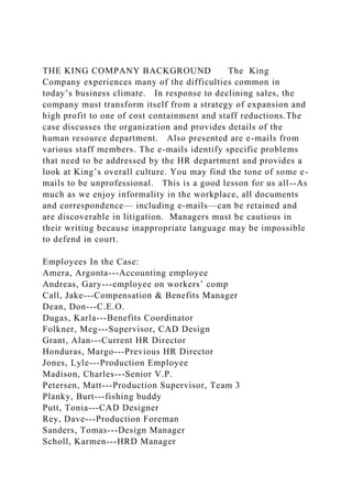 THE KING COMPANY BACKGROUND The King
Company experiences many of the difficulties common in
today’s business climate. In response to declining sales, the
company must transform itself from a strategy of expansion and
high profit to one of cost containment and staff reductions.The
case discusses the organization and provides details of the
human resource department. Also presented are e-mails from
various staff members. The e-mails identify specific problems
that need to be addressed by the HR department and provides a
look at King’s overall culture. You may find the tone of some e-
mails to be unprofessional. This is a good lesson for us all--As
much as we enjoy informality in the workplace, all documents
and correspondence— including e-mails—can be retained and
are discoverable in litigation. Managers must be cautious in
their writing because inappropriate language may be impossible
to defend in court.
Employees In the Case:
Amera, Argonta---Accounting employee
Andreas, Gary---employee on workers’ comp
Call, Jake---Compensation & Benefits Manager
Dean, Don---C.E.O.
Dugas, Karla---Benefits Coordinator
Folkner, Meg---Supervisor, CAD Design
Grant, Alan---Current HR Director
Honduras, Margo---Previous HR Director
Jones, Lyle---Production Employee
Madison, Charles---Senior V.P.
Petersen, Matt---Production Supervisor, Team 3
Planky, Burt---fishing buddy
Putt, Tonia---CAD Designer
Rey, Dave---Production Foreman
Sanders, Tomas---Design Manager
Scholl, Karmen---HRD Manager
 