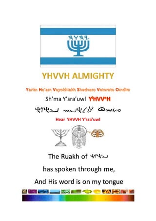 Sh’ma Y’sra’uwl
Hear YHVVH Y’sra’uwl
The Ruakh of
has spoken through me,
And His word is on my tongue
 
