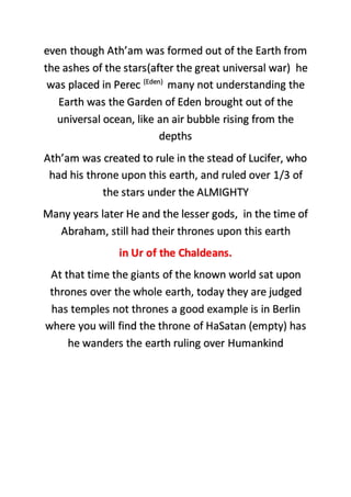 even though Ath’am was formed out of the Earth from
the ashes of the stars(after the great universal war) he
was placed in Perec (Eden)
many not understanding the
Earth was the Garden of Eden brought out of the
universal ocean, like an air bubble rising from the
depths
Ath’am was created to rule in the stead of Lucifer, who
had his throne upon this earth, and ruled over 1/3 of
the stars under the ALMIGHTY
Many years later He and the lesser gods, in the time of
Abraham, still had their thrones upon this earth
in Ur of the Chaldeans.
At that time the giants of the known world sat upon
thrones over the whole earth, today they are judged
has temples not thrones a good example is in Berlin
where you will find the throne of HaSatan (empty) has
he wanders the earth ruling over Humankind
 