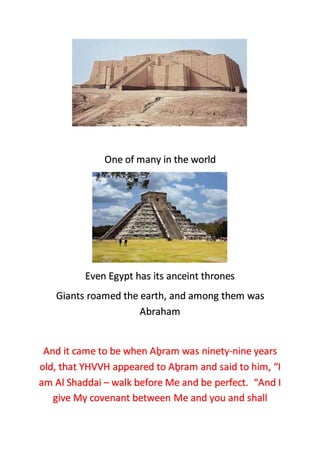 One of many in the world
Even Egypt has its anceint thrones
Giants roamed the earth, and among them was
Abraham
And it came to be when Aḇram was ninety-nine years
old, that YHVVH appeared to Aḇram and said to him, “I
am Al Shaddai – walk before Me and be perfect. “And I
give My covenant between Me and you and shall
 
