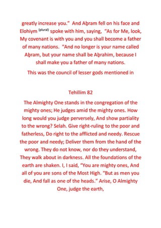 greatly increase you.” And Aḇram fell on his face and
Elohiym (plural)
spoke with him, saying, “As for Me, look,
My covenant is with you and you shall become a father
of many nations. “And no longer is your name called
Aḇram, but your name shall be Aḇrahim, because I
shall make you a father of many nations.
This was the council of lesser gods mentioned in
Tehillim 82
The Almighty One stands in the congregation of the
mighty ones; He judges amid the mighty ones. How
long would you judge perversely, And show partiality
to the wrong? Selah. Give right-ruling to the poor and
fatherless, Do right to the afflicted and needy. Rescue
the poor and needy; Deliver them from the hand of the
wrong. They do not know, nor do they understand,
They walk about in darkness. All the foundations of the
earth are shaken. I, I said, “You are mighty ones, And
all of you are sons of the Most High. “But as men you
die, And fall as one of the heads.” Arise, O Almighty
One, judge the earth,
 
