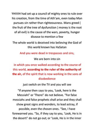 YHVVH had set up a council of mighty ones to rule over
his creation, from the time of Ath’am, even today Man
pursues sin rather than righteousness. Mans greed (
the fruit of the tree of dysfunction ) money is the root
of all evil) is the cause of the wars, poverty, hunger
disease to mention a few
The whole world is deceived into believing the God of
this world known has HaSatan
And you were dead in trespasses and sins,
We are born into sin
in which you once walked according to the course of
this world, according to the ruler of the authority of
the air, of the spirit that is now working in the sons of
disobedience
just switch on the TV and you will see
“If anyone then says to you, ‘Look, here is the
Messiah!’ or ‘There!’ do not believe. “For false
messiahs and false prophets shall arise and they shall
show great signs and wonders, to lead astray, if
possible, even the chosen ones. “See, I have
forewarned you. “So, if they say to you, ‘Look, He is in
the desert!’ do not go out; or ‘Look, He is in the inner
 
