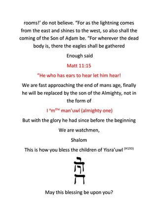 rooms!’ do not believe. “For as the lightning comes
from the east and shines to the west, so also shall the
coming of the Son of Aḏam be. “For wherever the dead
body is, there the eagles shall be gathered
Enough said
Matt 11:15
”He who has ears to hear let him hear!
We are fast approaching the end of mans age, finally
he will be replaced by the son of the Almighty, not in
the form of
I a
mthe
man’uwl (almighty one)
But with the glory he had since before the beginning
We are watchmen,
Shalom
This is how you bless the children of Yisra'uwl (H193)
May this blessing be upon you?
 