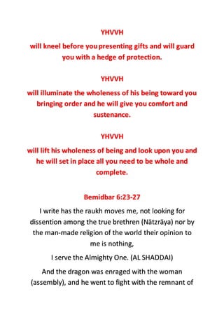 YHVVH
will kneel before youpresenting gifts and will guard
you with a hedge of protection.
YHVVH
will illuminate the wholeness of his being toward you
bringing order and he will give you comfort and
sustenance.
YHVVH
will lift his wholeness of being and look upon you and
he will set in place all you need to be whole and
complete.
Bemidbar 6:23-27
I write has the raukh moves me, not looking for
dissention among the true brethren (Nätzräya) nor by
the man-made religion of the world their opinion to
me is nothing,
I serve the Almighty One. (AL SHADDAI)
And the dragon was enraged with the woman
(assembly), and he went to fight with the remnant of
 