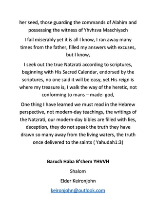 her seed, those guarding the commands of Alahim and
possessing the witness of Yhvhsva Maschiyach
I fail miserably yet it is all I know, I ran away many
times from the father, filled my answers with excuses,
but I know,
I seek out the true Natzrati according to scriptures,
beginning with His Sacred Calendar, endorsed by the
scriptures, no one said it will be easy, yet His reign is
where my treasure is, I walk the way of the heretic, not
conforming to mans – made- god,
One thing I have learned we must read in the Hebrew
perspective, not modern-day teachings, the writings of
the Natzrati, our modern-day bibles are filled with lies,
deception, they do not speak the truth they have
drawn so many away from the living waters, the truth
once delivered to the saints ( Yahudah1:3)
Baruch Haba B’shem YHVVH
Shalom
Elder Keironjohn
keironjohn@outlook.com
 