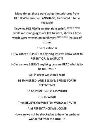 Many times, those translating the scriptures from
HEBREW to another LANGUAGE, translated it to be
readable
Knowing HEBREW is written right to left, (chisel in hand)
while most languages are left to write, shows a time
words were written on parchment (pen and ink)
instead of
stone
The Question is
HOW can we REPENT of anything less we know what to
REPENT OF, is to STUDY?
HOW can we BELIEVE anything Less we READ what is to
be BELIEVED?
So, in order we should read
BE IMMERSED, AND BELIEVE; BRINGS FORTH
REPENTENCE
To be IMMERSED in HIS WORD
THE TOWRAH
Then BELIEVE the WRITTEN WORD as TRUTH
And REPENTANCE WILL COME
How can we not be shocked as to how far we have
wandered from the TRUTH?
 