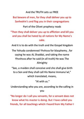 And the TRUTH sets us FREE
But beware of men, for they shall deliver you up to
Sanhedrin’s and flog you in their congregations
Part of the Olivet prophecy reads
“Then they shall deliver you up to affliction and kill you
and you shall be hated by all nations for My Name’s
sake.
And it is to do with the truth and the Gospel kingdom
The Yehuda condemned Yhvhsva for blasphemy , for
saying he was AL Shaddai, and taking the name
Yhvvhsva after he said (in all truth) He was The
Almighty
“See, a maiden shall conceive and she shall give birth
to a Son and they shall call His Name Immanu’wl,”
which translated, means,
“Al with us.”
Understanding who you are, according to the calling in
you
“No longer do I call you servants, for a servant does not
know what his master is doing. But I have called you
friends, for all teachings which I heard from My Father I
 