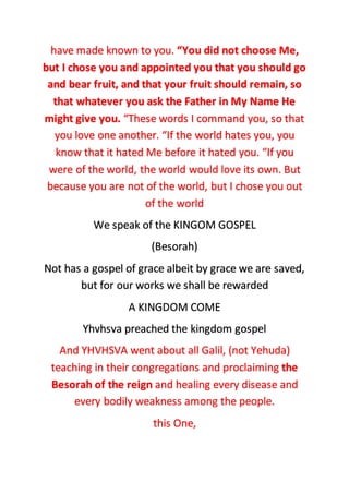 have made known to you. “You did not choose Me,
but I chose you and appointed you that you should go
and bear fruit, and that your fruit should remain, so
that whatever you ask the Father in My Name He
might give you. “These words I command you, so that
you love one another. “If the world hates you, you
know that it hated Me before it hated you. “If you
were of the world, the world would love its own. But
because you are not of the world, but I chose you out
of the world
We speak of the KINGOM GOSPEL
(Besorah)
Not has a gospel of grace albeit by grace we are saved,
but for our works we shall be rewarded
A KINGDOM COME
Yhvhsva preached the kingdom gospel
And YHVHSVA went about all Galil, (not Yehuda)
teaching in their congregations and proclaiming the
Besorah of the reign and healing every disease and
every bodily weakness among the people.
this One,
 