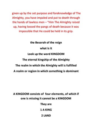 given up by the set purpose and foreknowledge of The
Almighty, you have impaled and put to death through
the hands of lawless men – “Him The Almighty raised
up, having loosed the pangs of death because it was
impossible that He could be held in its grip.
the Besorah of the reign
what is it
Look up the word KINGDOM
The eternal kingship of the Almighty
The realm in which the Almighty will is fulfilled
A realm or region in which something is dominant
A KINGDOM consists of four elements, of which if
one is missing it cannot be a KINGDOM
They are
1 A KING
2 LAND
 