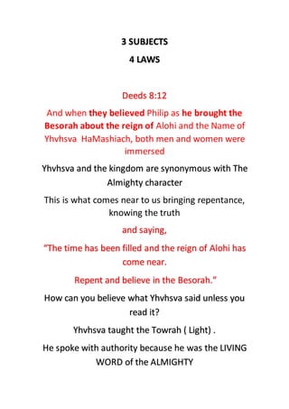 3 SUBJECTS
4 LAWS
Deeds 8:12
And when they believed Philip as he brought the
Besorah about the reign of Alohi and the Name of
Yhvhsva HaMashiach, both men and women were
immersed
Yhvhsva and the kingdom are synonymous with The
Almighty character
This is what comes near to us bringing repentance,
knowing the truth
and saying,
“The time has been filled and the reign of Alohi has
come near.
Repent and believe in the Besorah.”
How can you believe what Yhvhsva said unless you
read it?
Yhvhsva taught the Towrah ( Light) .
He spoke with authority because he was the LIVING
WORD of the ALMIGHTY
 