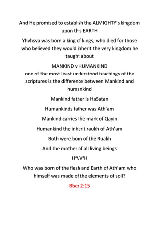 And He promised to establish the ALMIGHTY’s kingdom
upon this EARTH
Yhvhsva was born a king of kings, who died for those
who believed they would inherit the very kingdom he
taught about
MANKIND v HUMANKIND
one of the most least understood teachings of the
scriptures is the difference between Mankind and
humankind
Mankind father is HaSatan
Humankinds father was Ath’am
Mankind carries the mark of Qayin
Humankind the inherit raukh of Ath’am
Both were born of the Ruakh
And the mother of all living beings
Ha
VVa
H
Who was born of the flesh and Earth of Ath’am who
himself was made of the elements of soil?
Bber 2:15
 