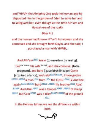 and YHVVH the Almighty One took the human and he
deposited him in the garden of Eden to serve her and
to safeguard her, even though at this time Ath’am and
Havvah ere of the ruakh
Bber 4:1
and the human had known Hha
vva
h his woman and she
conceived and she brought forth Qayin, and she said, I
purchased a man with YHWH,
And Ath’am H120
knew (to ascertain by seeing).
Eve(ife bearer )
his wife (mate)
; and she conceive (tobe
pregnant), and bore ( gave birth lineage) Qayin
(acquired a lance), and saidH559 [ H8799]
, I have gotten
H7069 [ H8804]
a manH376
from H854
the LORDH3068
. 2 And she
againH3254 [ H8686]
boreH3205 [ H8800]
his brotherH251
Abel
H1893
. And AbelH1893
was a keeperH7462 [ H8802]
of sheep
H6629
, but CainH7014
was a tillerH5647 [ H8802]
of the ground
H127
.
In the Hebrew letters we see the difference within
both
 
