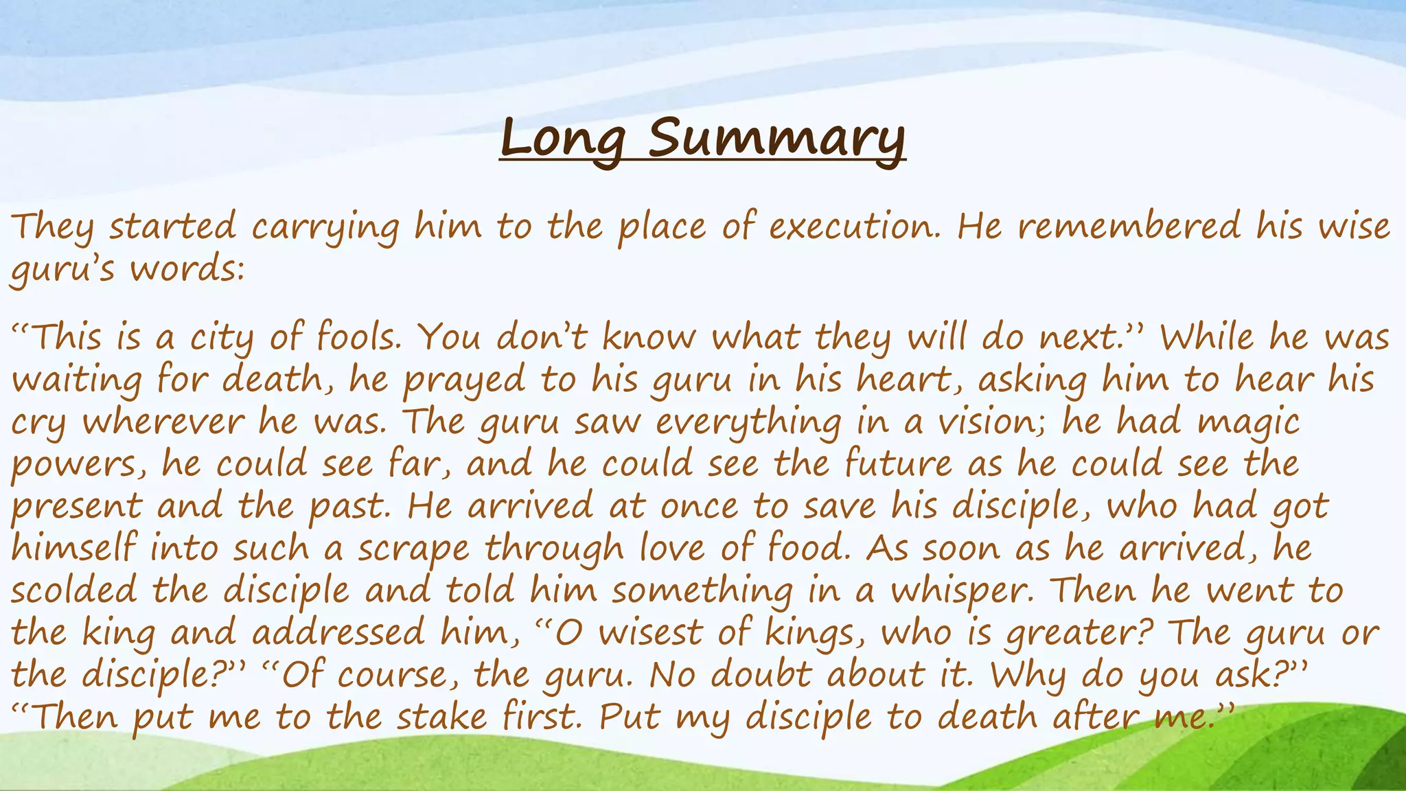 Long Summary
They started carrying him to the place of execution. He remembered his wise
guru’s words:
“This is a city of fools. You don’t know what they will do next.” While he was
waiting for death, he prayed to his guru in his heart, asking him to hear his
cry wherever he was. The guru saw everything in a vision; he had magic
powers, he could see far, and he could see the future as he could see the
present and the past. He arrived at once to save his disciple, who had got
himself into such a scrape through love of food. As soon as he arrived, he
scolded the disciple and told him something in a whisper. Then he went to
the king and addressed him, “O wisest of kings, who is greater? The guru or
the disciple?” “Of course, the guru. No doubt about it. Why do you ask?”
“Then put me to the stake first. Put my disciple to death after me.”
 