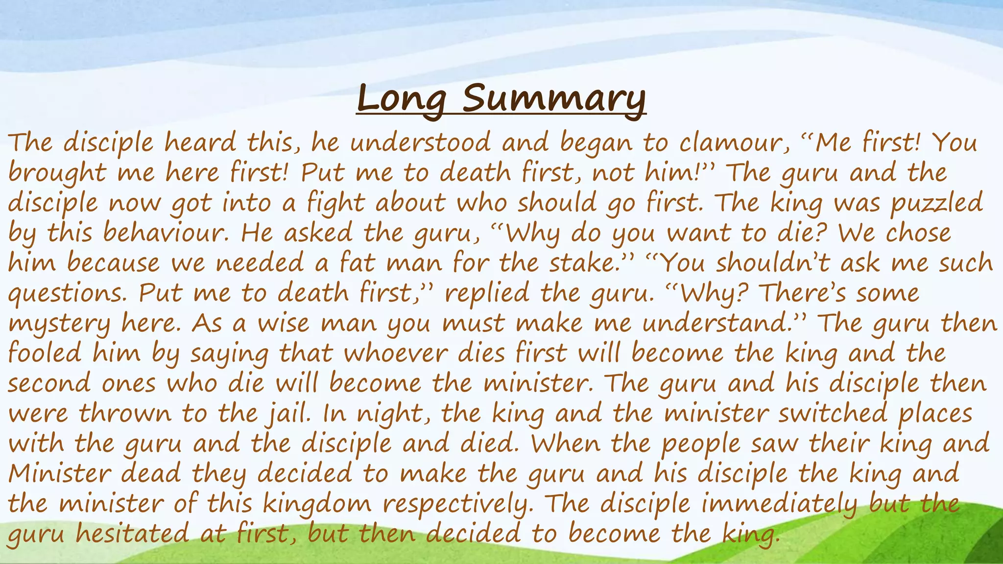 Long Summary
The disciple heard this, he understood and began to clamour, “Me first! You
brought me here first! Put me to death first, not him!” The guru and the
disciple now got into a fight about who should go first. The king was puzzled
by this behaviour. He asked the guru, “Why do you want to die? We chose
him because we needed a fat man for the stake.” “You shouldn’t ask me such
questions. Put me to death first,” replied the guru. “Why? There’s some
mystery here. As a wise man you must make me understand.” The guru then
fooled him by saying that whoever dies first will become the king and the
second ones who die will become the minister. The guru and his disciple then
were thrown to the jail. In night, the king and the minister switched places
with the guru and the disciple and died. When the people saw their king and
Minister dead they decided to make the guru and his disciple the king and
the minister of this kingdom respectively. The disciple immediately but the
guru hesitated at first, but then decided to become the king.
 