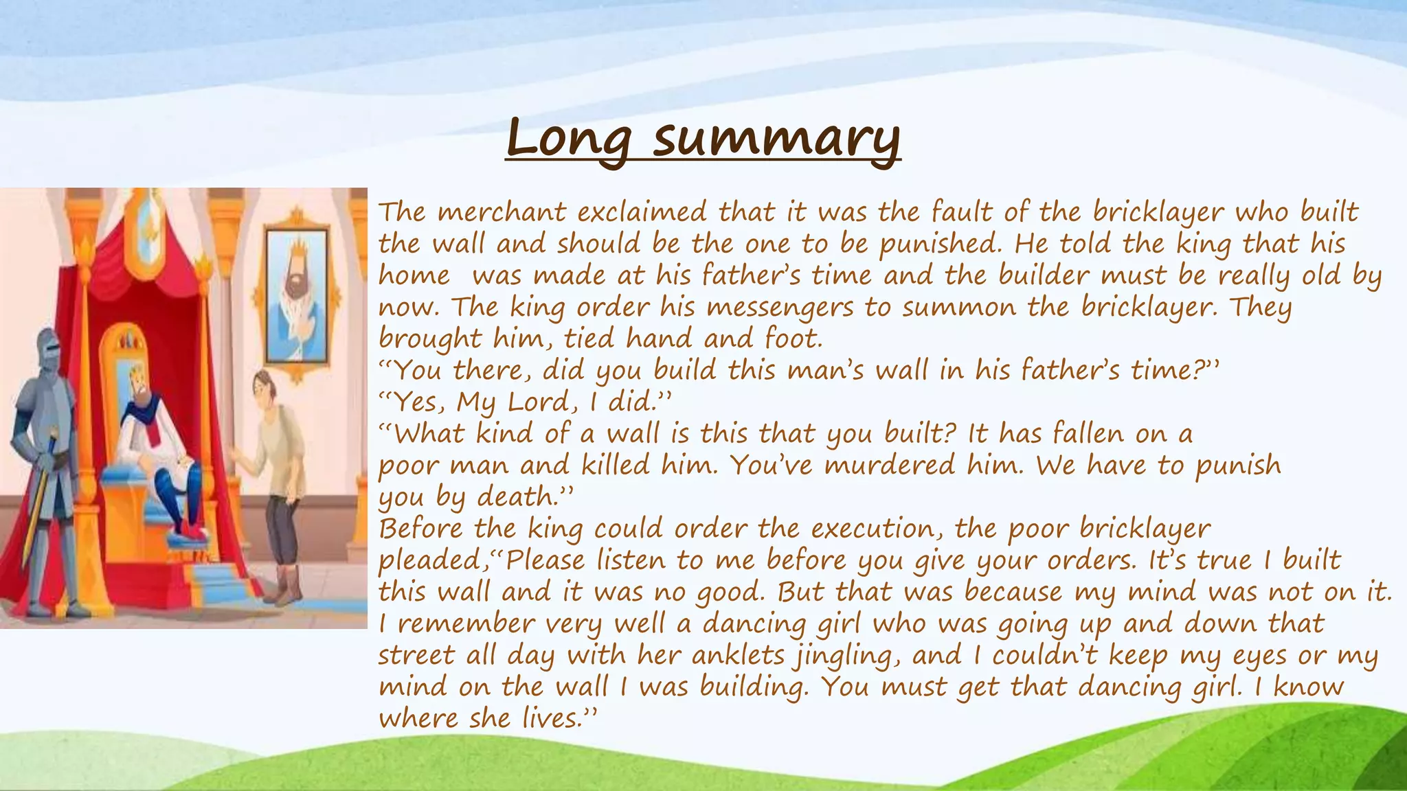 Long summary
The merchant exclaimed that it was the fault of the bricklayer who built
the wall and should be the one to be punished. He told the king that his
home was made at his father’s time and the builder must be really old by
now. The king order his messengers to summon the bricklayer. They
brought him, tied hand and foot.
“You there, did you build this man’s wall in his father’s time?”
“Yes, My Lord, I did.”
“What kind of a wall is this that you built? It has fallen on a
poor man and killed him. You’ve murdered him. We have to punish
you by death.”
Before the king could order the execution, the poor bricklayer
pleaded,“Please listen to me before you give your orders. It’s true I built
this wall and it was no good. But that was because my mind was not on it.
I remember very well a dancing girl who was going up and down that
street all day with her anklets jingling, and I couldn’t keep my eyes or my
mind on the wall I was building. You must get that dancing girl. I know
where she lives.”
 