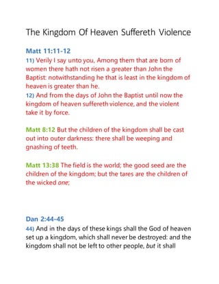 The Kingdom Of Heaven Suffereth Violence
Matt 11:11-12
11) Verily I say unto you, Among them that are born of
women there hath not risen a greater than John the
Baptist: notwithstanding he that is least in the kingdom of
heaven is greater than he.
12) And from the days of John the Baptist until now the
kingdom of heaven suffereth violence, and the violent
take it by force.
Matt 8:12 But the children of the kingdom shall be cast
out into outer darkness: there shall be weeping and
gnashing of teeth.
Matt 13:38 The field is the world; the good seed are the
children of the kingdom; but the tares are the children of
the wicked one;
Dan 2:44-45
44) And in the days of these kings shall the God of heaven
set up a kingdom, which shall never be destroyed: and the
kingdom shall not be left to other people, but it shall
 