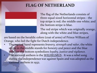 FLAG OF NETHERLAND
The flag of the Netherlands consists of
three equal sized horizontal stripes - the
top stripe is red; t...