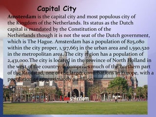 Capital City
Amsterdam is the capital city and most populous city of
the Kingdom of the Netherlands. Its status as the Dut...