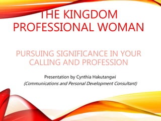 THE KINGDOM
PROFESSIONAL WOMAN
PURSUING SIGNIFICANCE IN YOUR
CALLING AND PROFESSION
Presentation by Cynthia Hakutangwi
(Communications and Personal Development Consultant)
 