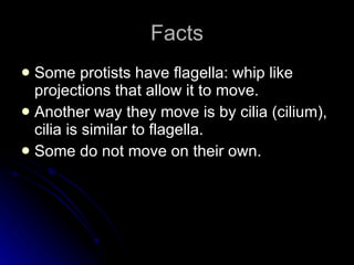 Facts Some protists have flagella: whip like projections that allow it to move.  Another way they move is by cilia (cilium), cilia is similar to flagella.  Some do not move on their own. 