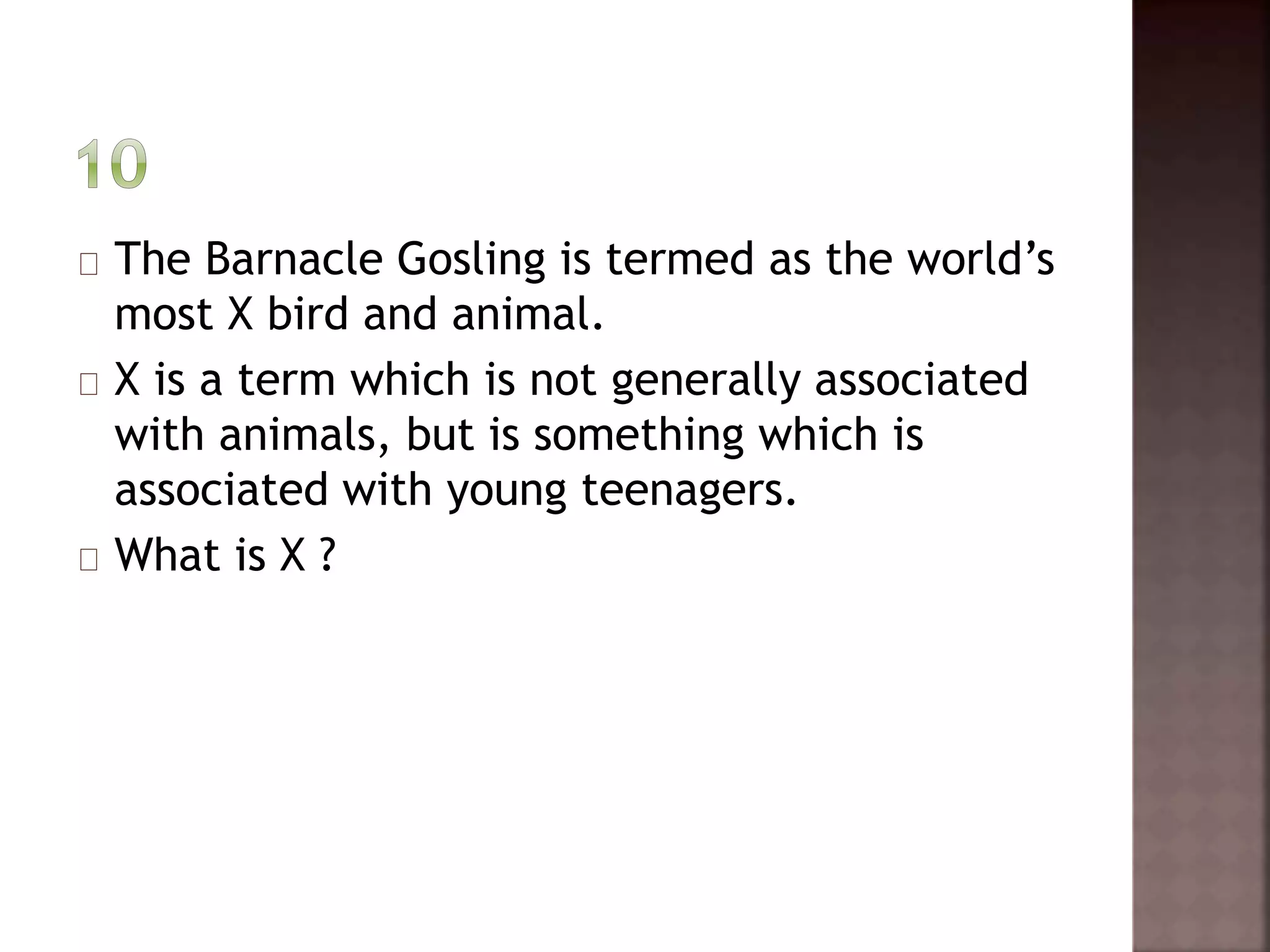 The Barnacle Gosling is termed as the world’s 
most X bird and animal. 
X is a term which is not generally associated 
with animals, but is something which is 
associated with young teenagers. 
What is X ? 
 